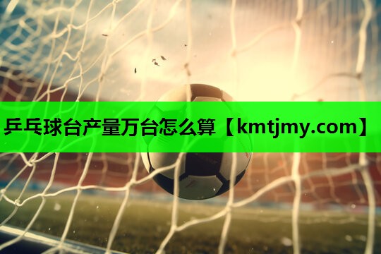 乒乓球台产量万台怎么算