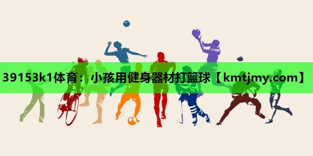 39153k1体育：小孩用健身器材打篮球