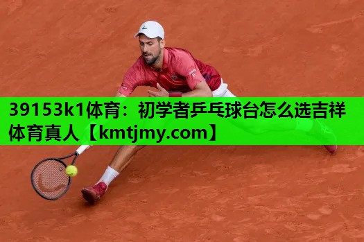 39153k1体育：初学者乒乓球台怎么选吉祥体育真人