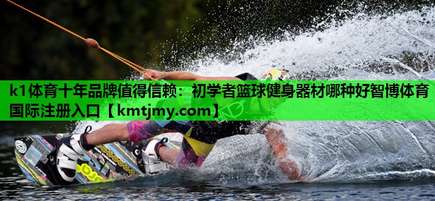 k1体育十年品牌值得信赖：初学者篮球健身器材哪种好智博体育国际注册入口