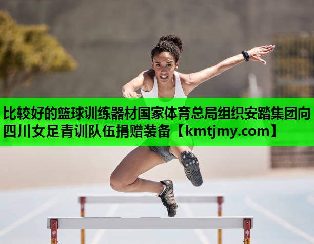 比较好的篮球训练器材国家体育总局组织安踏集团向四川女足青训队伍捐赠装备