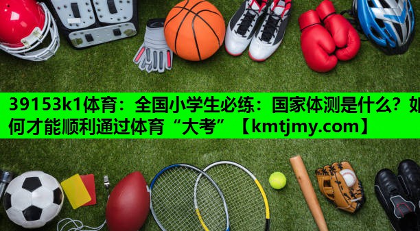 39153k1体育：全国小学生必练：国家体测是什么？如何才能顺利通过体育“大考”