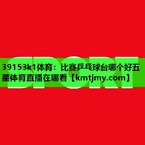 39153k1体育：比赛乒乓球台哪个好五星体育直播在哪看